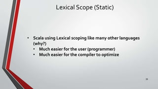 Lexical Scope (Static)
• Scala using Lexical scoping like many other languages
(why?)
• Much easier for the user (programmer)
• Much easier for the compiler to optimize
39
 