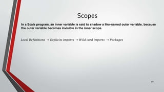 Scopes
In a Scala program, an inner variable is said to shadow a like-named outer variable, because
the outer variable becomes invisible in the inner scope.
𝐿𝑜𝑐𝑎𝑙 𝐷𝑒𝑓𝑖𝑛𝑖𝑡𝑖𝑜𝑛𝑠 → 𝐸𝑥𝑝𝑙𝑖𝑐𝑖𝑡𝑠 𝑖𝑚𝑝𝑜𝑟𝑡𝑠 → 𝑊𝑖𝑙𝑑 𝑐𝑎𝑟𝑑 𝑖𝑚𝑝𝑜𝑟𝑡𝑠 → 𝑃𝑎𝑐𝑘𝑎𝑔𝑒𝑠
40
 
