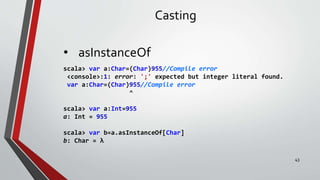 Casting
• asInstanceOf
scala> var a:Char=(Char)955//Compile error
<console>:1: error: ';' expected but integer literal found.
var a:Char=(Char)955//Compile error
^
scala> var a:Int=955
a: Int = 955
scala> var b=a.asInstanceOf[Char]
b: Char = λ
43
 
