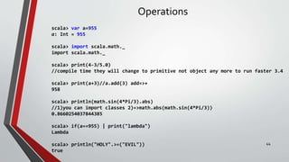 Operations
scala> var a=955
a: Int = 955
scala> import scala.math._
import scala.math._
scala> print(4-3/5.0)
//compile time they will change to primitive not object any more to run faster 3.4
scala> print(a+3)//a.add(3) add=>+
958
scala> println(math.sin(4*Pi/3).abs)
//1)you can import classes 2)=>math.abs(math.sin(4*Pi/3))
0.8660254037844385
scala> if(a==955) | print("lambda")
Lambda
scala> println("HOLY".>=("EVIL"))
true
44
 