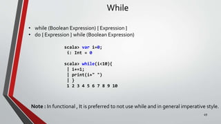 While
• while (Boolean Expression) { Expression }
• do { Expression } while (Boolean Expression)
scala> var i=0;
i: Int = 0
scala> while(i<10){
| i+=1;
| print(i+" ")
| }
1 2 3 4 5 6 7 8 9 10
Note : In functional , It is preferred to not use while and in general imperative style.
49
 