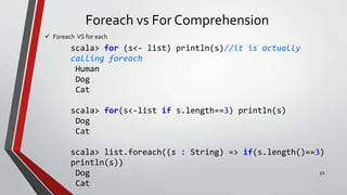 Foreach vs For Comprehension
 Foreach VS for each
scala> for (s<- list) println(s)//it is actually
calling foreach
Human
Dog
Cat
scala> for(s<-list if s.length==3) println(s)
Dog
Cat
scala> list.foreach((s : String) => if(s.length()==3)
println(s))
Dog
Cat
52
 