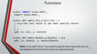 Functions
scala> import scala.math._
import scala.math._
scala> def add(x:Int,y:Int):Int = {
| x+y//the last value if you dont specify return
|
| }
add: (x: Int, y: Int)Int
scala> def add(x:Double,y:Double) = x+y
add: (x: Double, y: Double)Double
Note: if you add “return” you need to specify return type else you are
not obligated and one line function no need to bracket.
53
 