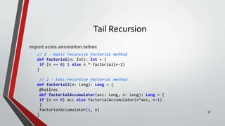 Tail Recursion
import scala.annotation.tailrec
// 1 - basic recursive factorial method
def factorial(n: Int): Int = {
if (n == 0) 1 else n * factorial(n-1)
}
// 2 - tail-recursive factorial method
def factorial2(n: Long): Long = {
@tailrec
def factorialAccumulator(acc: Long, n: Long): Long = {
if (n == 0) acc else factorialAccumulator(n*acc, n-1)
}
factorialAccumulator(1, n)
}
57
 