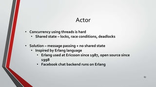 Actor
• Concurrency using threads is hard
• Shared state – locks, race conditions, deadlocks
• Solution – message passing + no shared state
• Inspired by Erlang language
• Erlang used at Ericsson since 1987, open source since
1998
• Facebook chat backend runs on Erlang
67
 