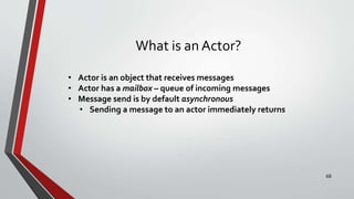What is an Actor?
• Actor is an object that receives messages
• Actor has a mailbox – queue of incoming messages
• Message send is by default asynchronous
• Sending a message to an actor immediately returns
68
 