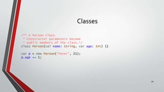 Classes
/** A Person class.
* Constructor parameters become
* public members of the class.*/
class Person(val name: String, var age: Int) {}
var p = new Person(“Peter", 21);
p.age += 1;
70
 