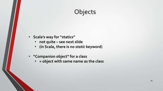 Objects
• Scala’s way for “statics”
• not quite – see next slide
• (in Scala, there is no static keyword)
• “Companion object” for a class
• = object with same name as the class
71
 