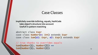 Case Classes
Implicitely override toString, equals, hashCode
take object’s structure into account
Usefull in pattern matching
abstract class Expr
case class Number(n: Int) extends Expr
case class Sum(e1: Expr, e2: Expr) extends Expr
// true thanks to overriden equals
Sum(Number(1), Number(2)) ==
Sum(Number(1), Number(2)) 73
 
