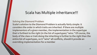 Scala has Multiple inheritance!!!
Solving the Diamond Problem
Scala’s solution to the Diamond Problem is actually fairly simple: it
considers the order in which traits are inherited. If there are multiple
implementors of a given member, the implementation in the supertype
that is furthest to the right (in the list of supertypes) “wins.” Of course, the
body of the class or trait doing the inheriting is further to the right than the
entire list of supertypes, so it “wins” all conflicts, should it provide an
overriding implementation for a member
78
 