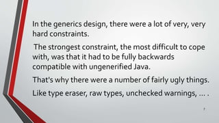 In the generics design, there were a lot of very, very
hard constraints.
The strongest constraint, the most difficult to cope
with, was that it had to be fully backwards
compatible with ungenerified Java.
That's why there were a number of fairly ugly things.
Like type eraser, raw types, unchecked warnings, … .
7
 