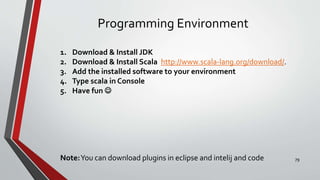 Programming Environment
1. Download & Install JDK
2. Download & Install Scala http://www.scala-lang.org/download/.
3. Add the installed software to your environment
4. Type scala in Console
5. Have fun 
Note:You can download plugins in eclipse and intelij and code 79
 