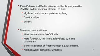 • Pizza (Odersky andWadler 96) was another language on the
JVM that added functional elements to Java:
• algebraic datatypes and pattern matching
• function values
• generics
• Scala was more ambitious:
• More innovation on the OOP side
• More functional, e.g. immutable values, by-name
parameters,
• Better integration of functional/oop, e.g. case classes.
• Not backwards compatible with Java 8
 