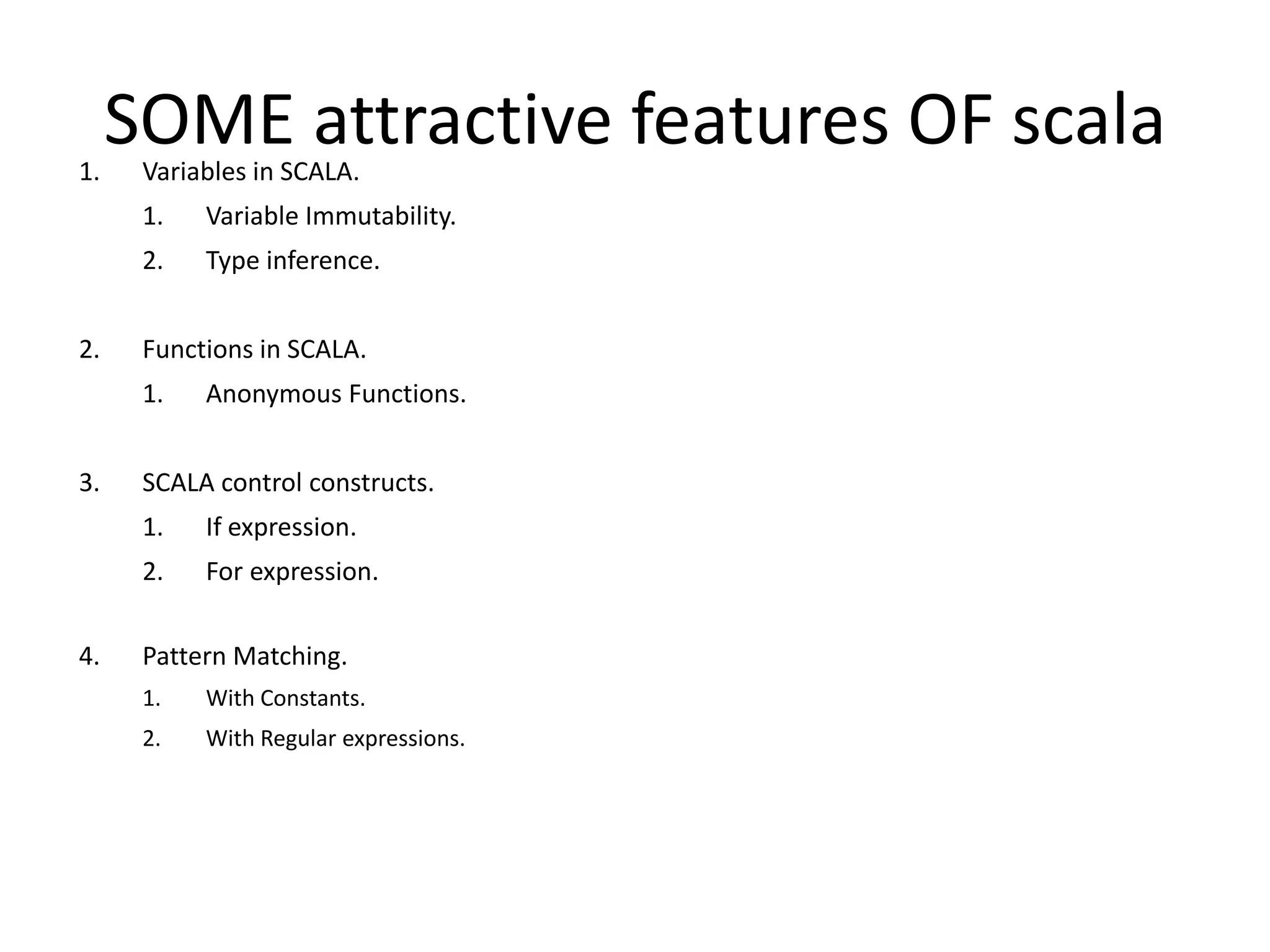 1. SOME attractive features OF scala Variables in SCALA. 1. Variable Immutability. 2. Type inference. 2. Functions in SCALA. 1. Anonymous Functions. 3. SCALA control constructs. 1. If expression. 2. For expression. 4. Pattern Matching. 1. With Constants. 2. With Regular expressions. 