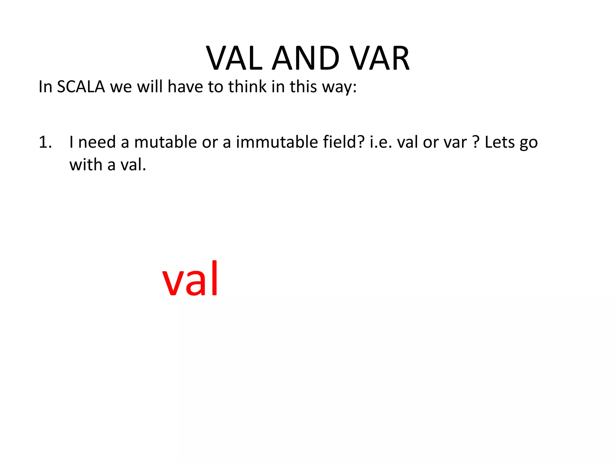 VAL AND VAR In SCALA we will have to think in this way: 1. I need a mutable or a immutable field? i.e. val or var ? Lets go with a val. val 