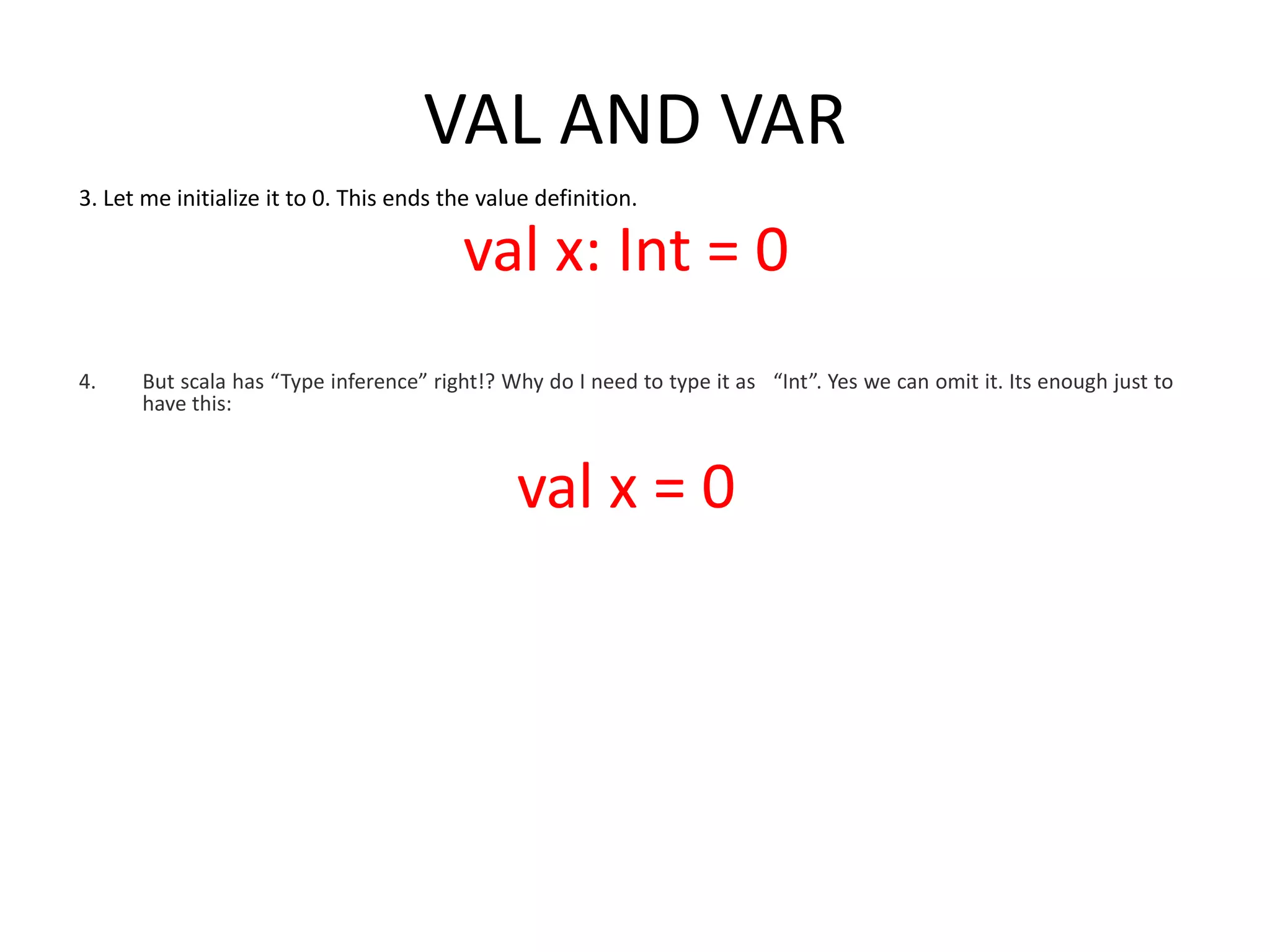 VAL AND VAR 3. Let me initialize it to 0. This ends the value definition. val x: Int = 0 4. But scala has “Type inference” right!? Why do I need to type it as “Int”. Yes we can omit it. Its enough just to have this: val x = 0 
