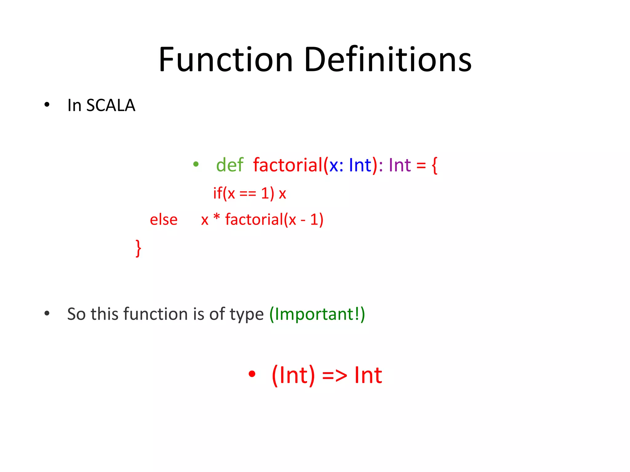 Function Definitions • In SCALA • def factorial(x: Int): Int = { if(x == 1) x else x * factorial(x - 1) } • So this function is of type (Important!) • (Int) => Int 