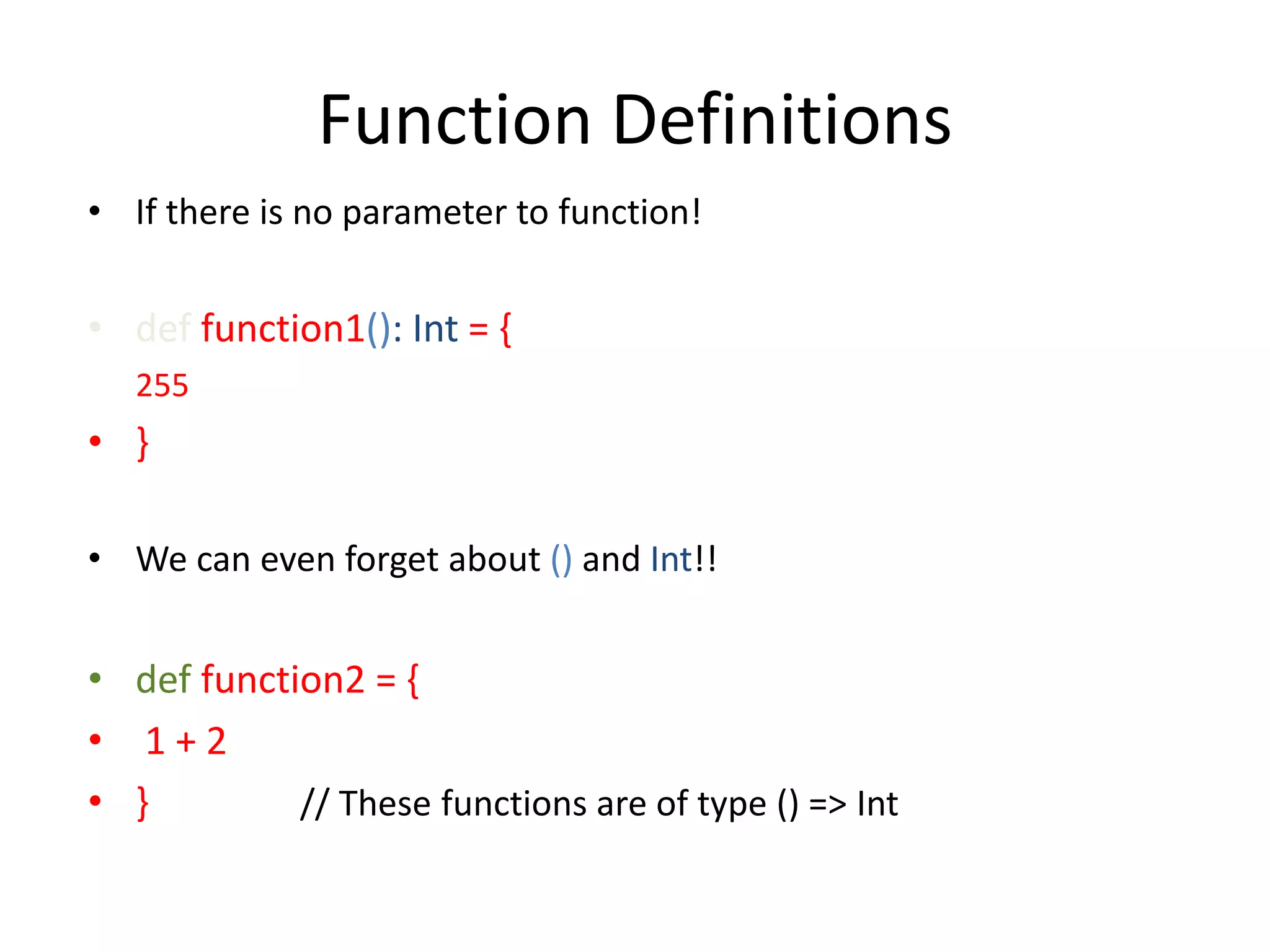 Function Definitions • If there is no parameter to function! • def function1(): Int = { 255 • } • We can even forget about () and Int!! • def function2 = { • 1+2 • } // These functions are of type () => Int 