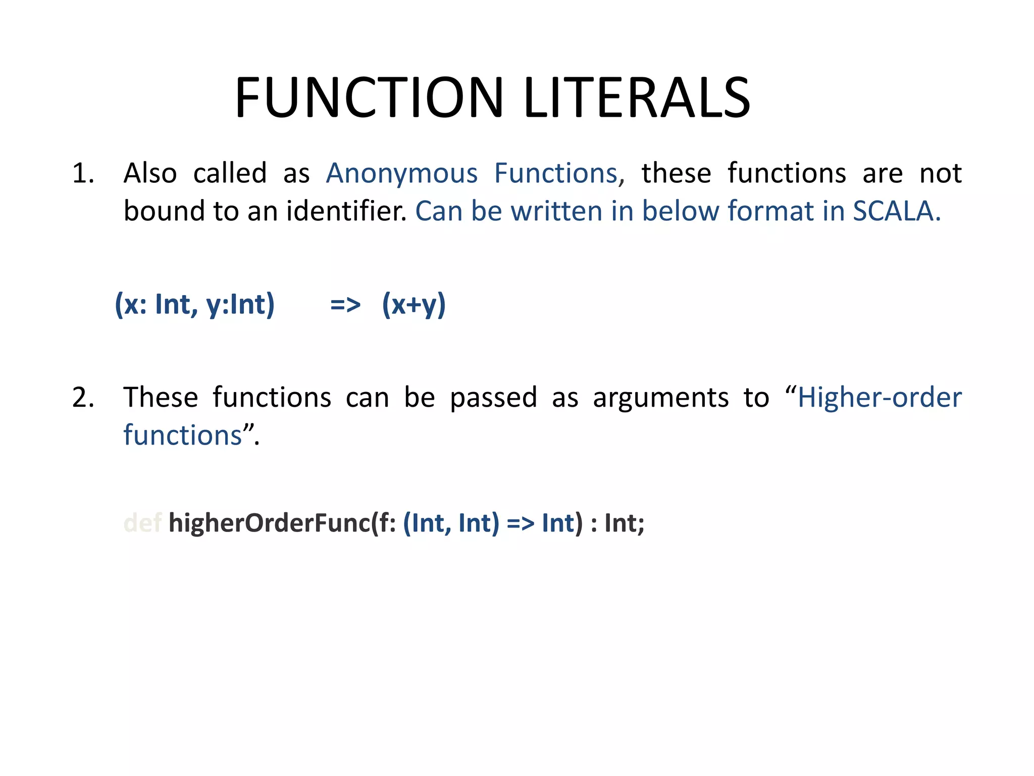 FUNCTION LITERALS 1. Also called as Anonymous Functions, these functions are not bound to an identifier. Can be written in below format in SCALA. (x: Int, y:Int) => (x+y) 2. These functions can be passed as arguments to “Higher-order functions”. def higherOrderFunc(f: (Int, Int) => Int) : Int; 