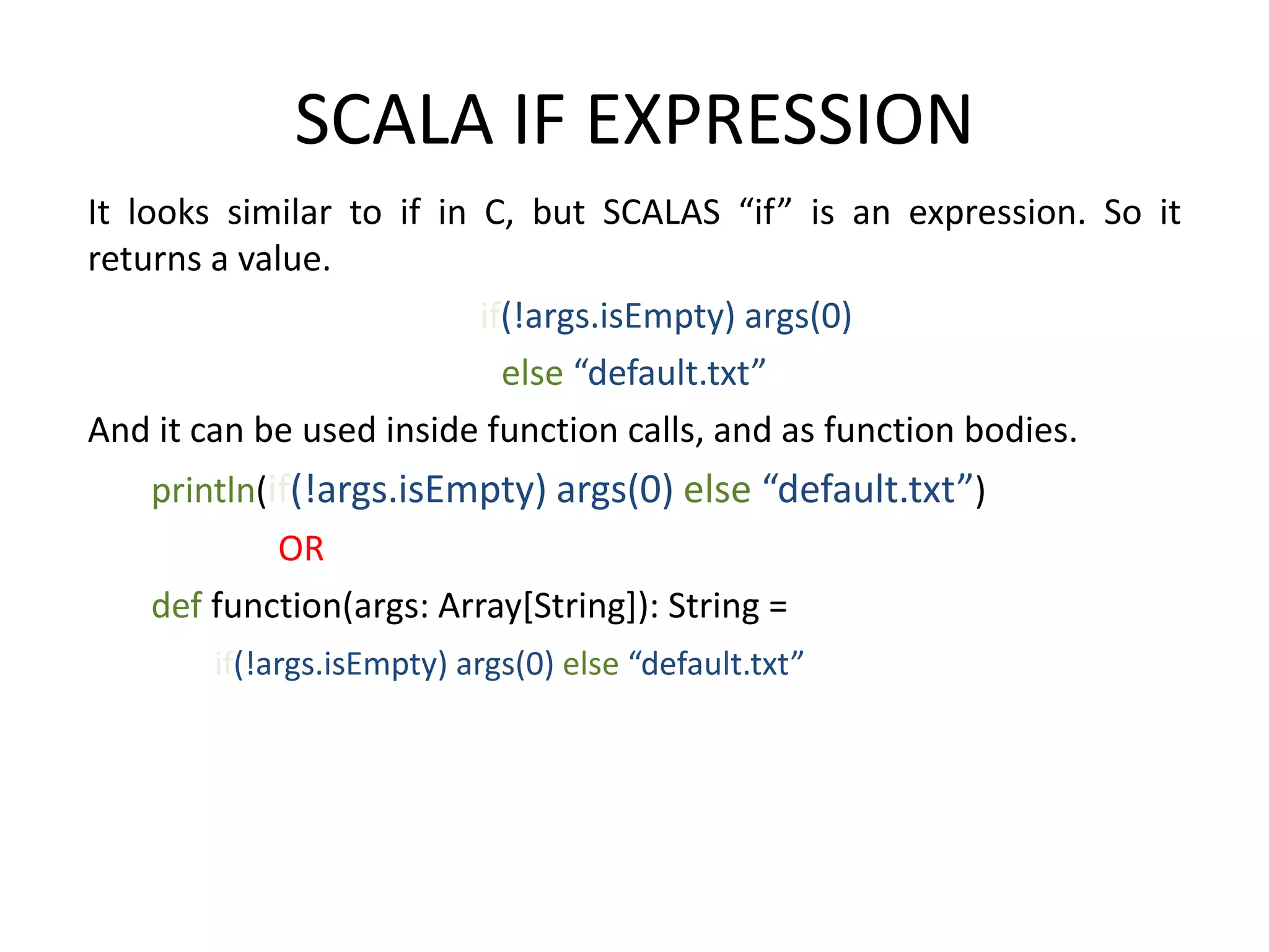 SCALA IF EXPRESSION It looks similar to if in C, but SCALAS “if” is an expression. So it returns a value. if(!args.isEmpty) args(0) else “default.txt” And it can be used inside function calls, and as function bodies. println(if(!args.isEmpty) args(0) else “default.txt”) OR def function(args: Array[String]): String = if(!args.isEmpty) args(0) else “default.txt” 