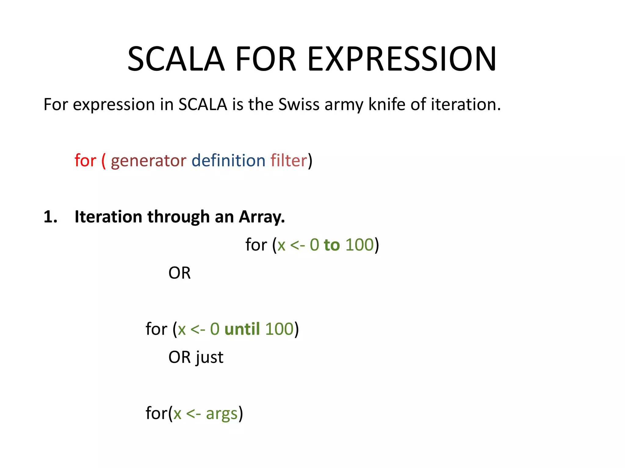 SCALA FOR EXPRESSION For expression in SCALA is the Swiss army knife of iteration. for ( generator definition filter) 1. Iteration through an Array. for (x <- 0 to 100) OR for (x <- 0 until 100) OR just for(x <- args) 