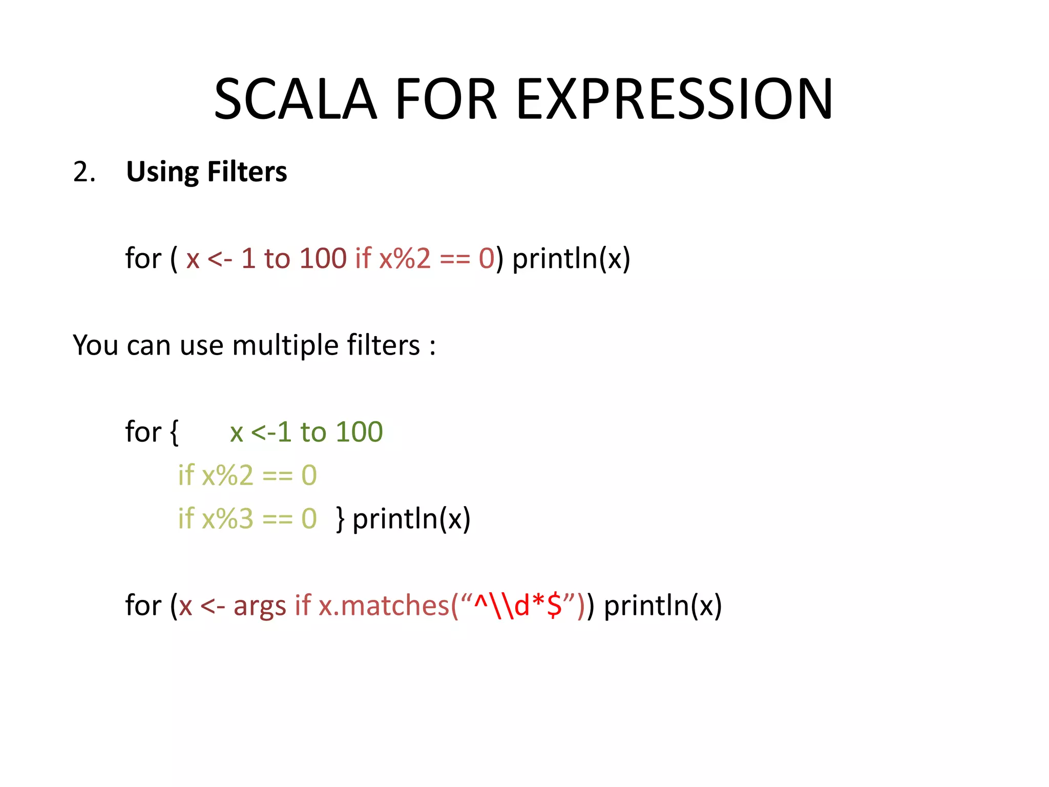 SCALA FOR EXPRESSION 2. Using Filters for ( x <- 1 to 100 if x%2 == 0) println(x) You can use multiple filters : for { x <-1 to 100 if x%2 == 0 if x%3 == 0 } println(x) for (x <- args if x.matches(“^d*$”)) println(x) 