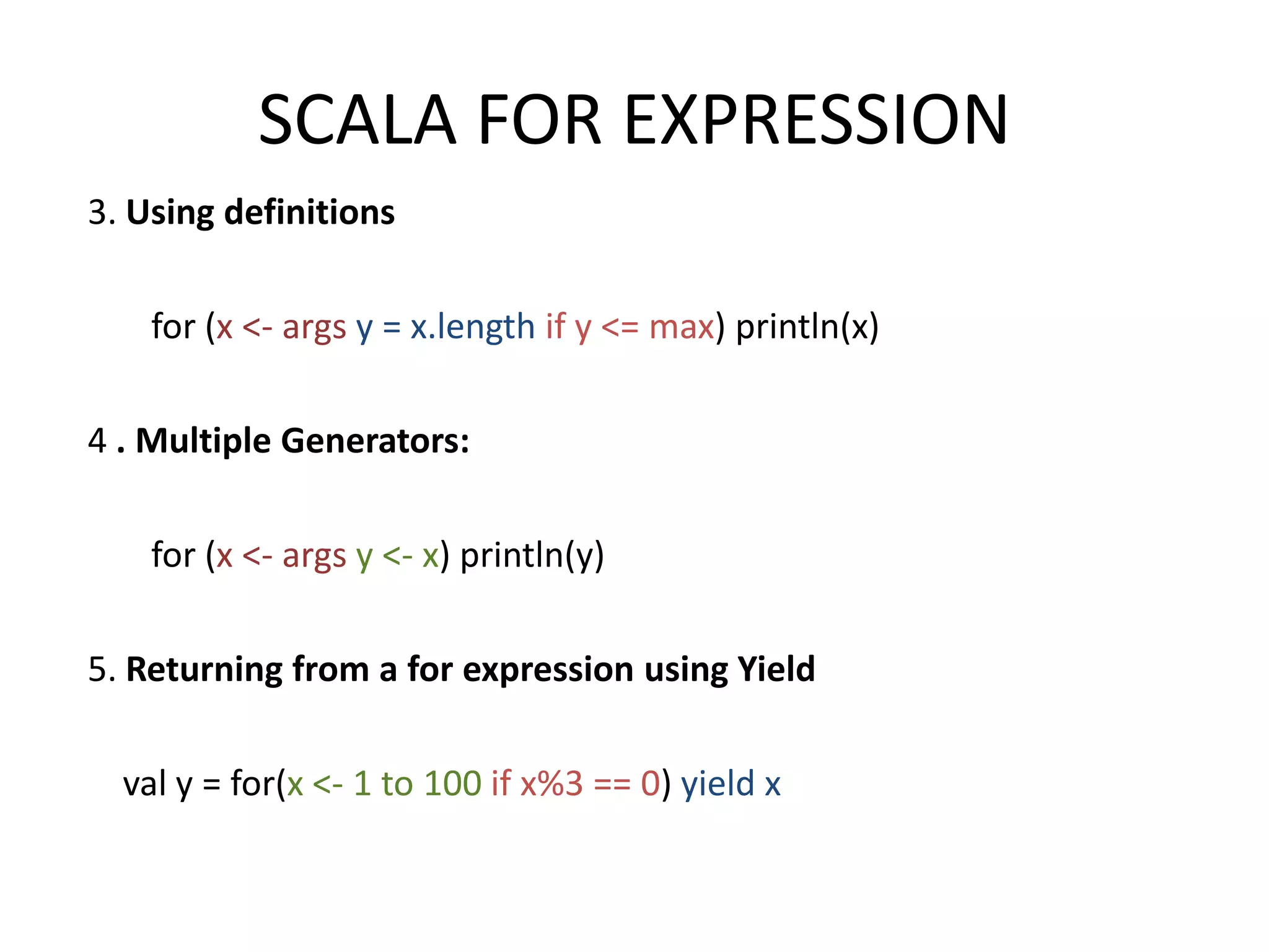SCALA FOR EXPRESSION 3. Using definitions for (x <- args y = x.length if y <= max) println(x) 4 . Multiple Generators: for (x <- args y <- x) println(y) 5. Returning from a for expression using Yield val y = for(x <- 1 to 100 if x%3 == 0) yield x 
