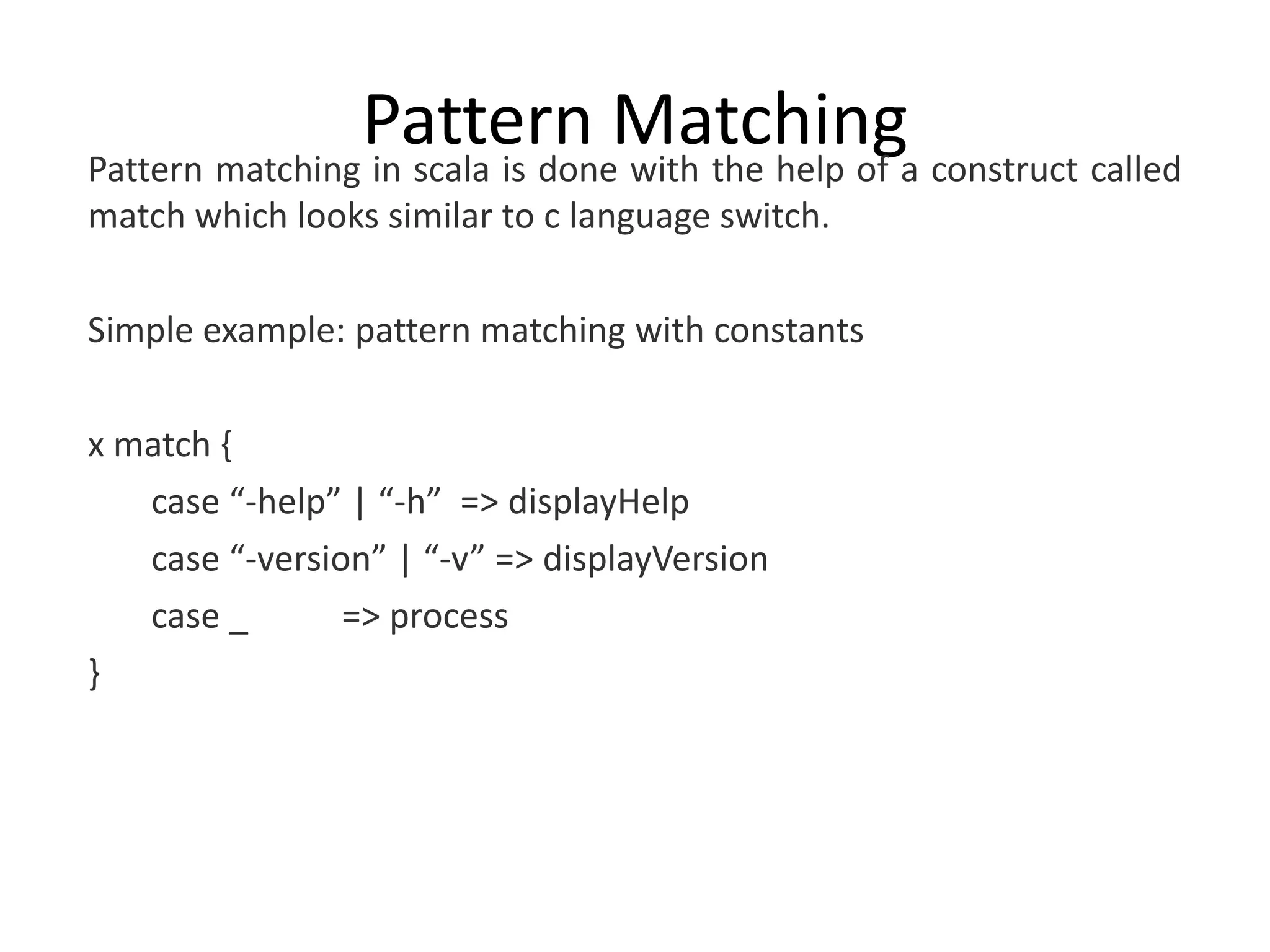 Pattern Matchinga construct called Pattern matching in scala is done with the help of match which looks similar to c language switch. Simple example: pattern matching with constants x match { case “-help” | “-h” => displayHelp case “-version” | “-v” => displayVersion case _ => process } 