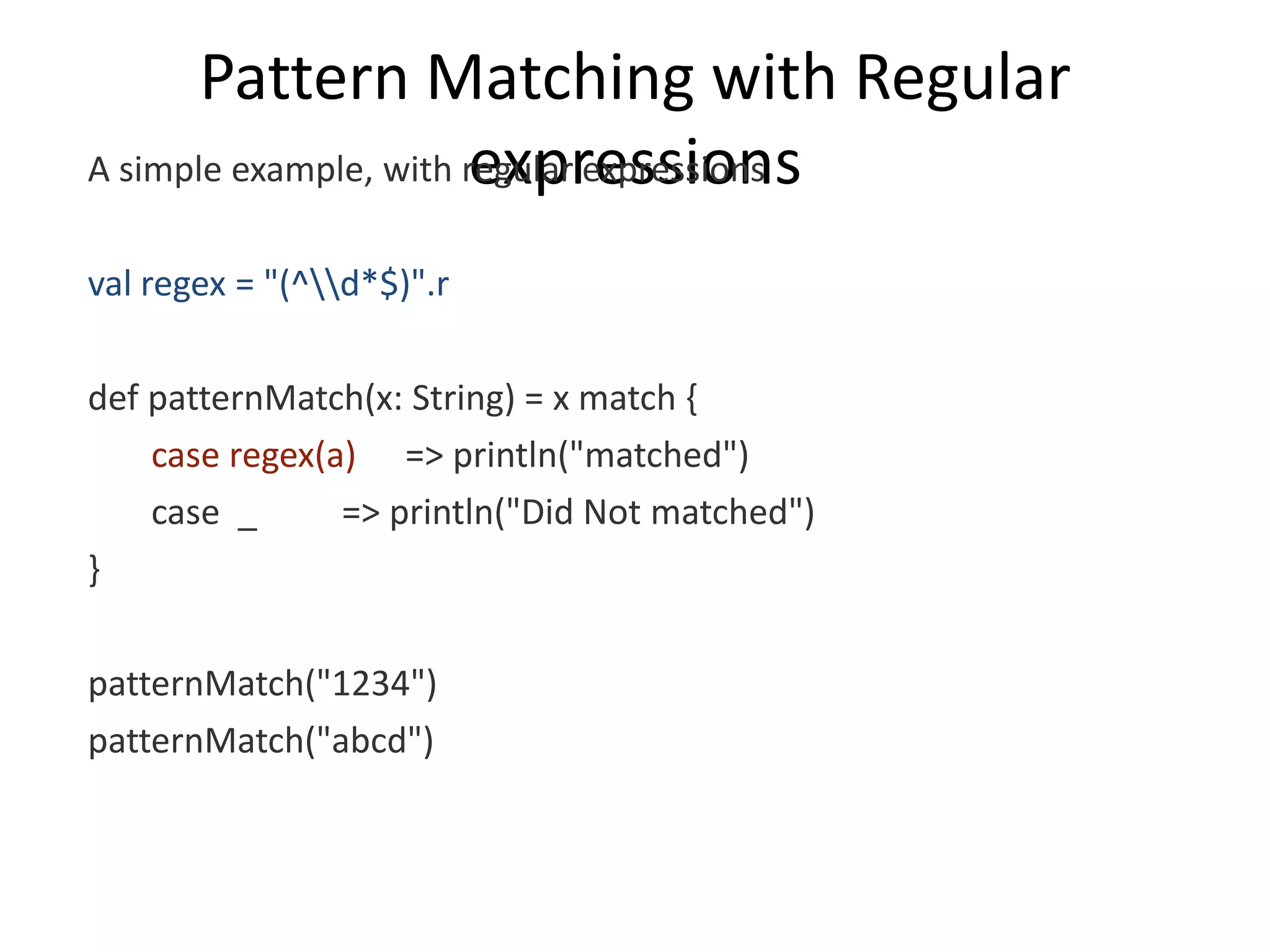 Pattern Matching with Regular expressions A simple example, with regular expressions val regex = "(^d*$)".r def patternMatch(x: String) = x match { case regex(a) => println("matched") case _ => println("Did Not matched") } patternMatch("1234") patternMatch("abcd") 