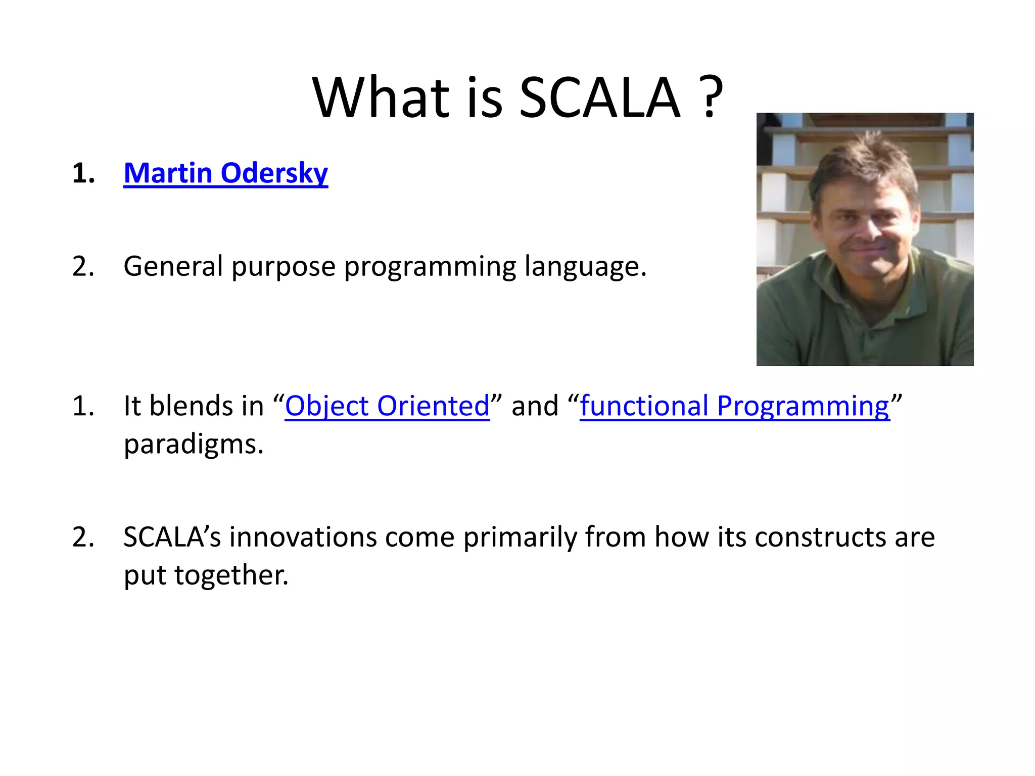 What is SCALA ? 1. Martin Odersky 2. General purpose programming language. 1. It blends in “Object Oriented” and “functional Programming” paradigms. 2. SCALA’s innovations come primarily from how its constructs are put together. 