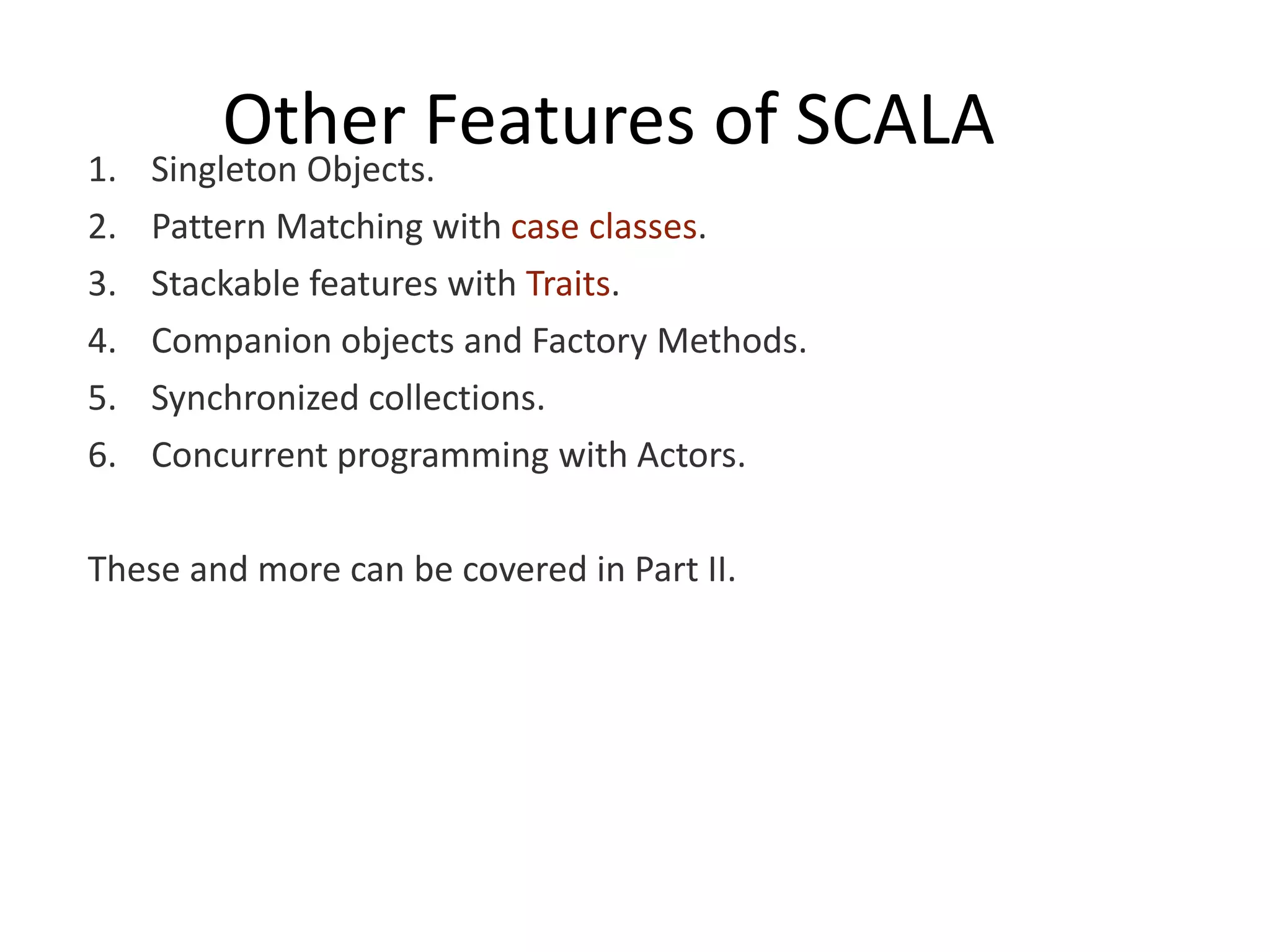 1. Other Features of SCALA Singleton Objects. 2. Pattern Matching with case classes. 3. Stackable features with Traits. 4. Companion objects and Factory Methods. 5. Synchronized collections. 6. Concurrent programming with Actors. These and more can be covered in Part II. 