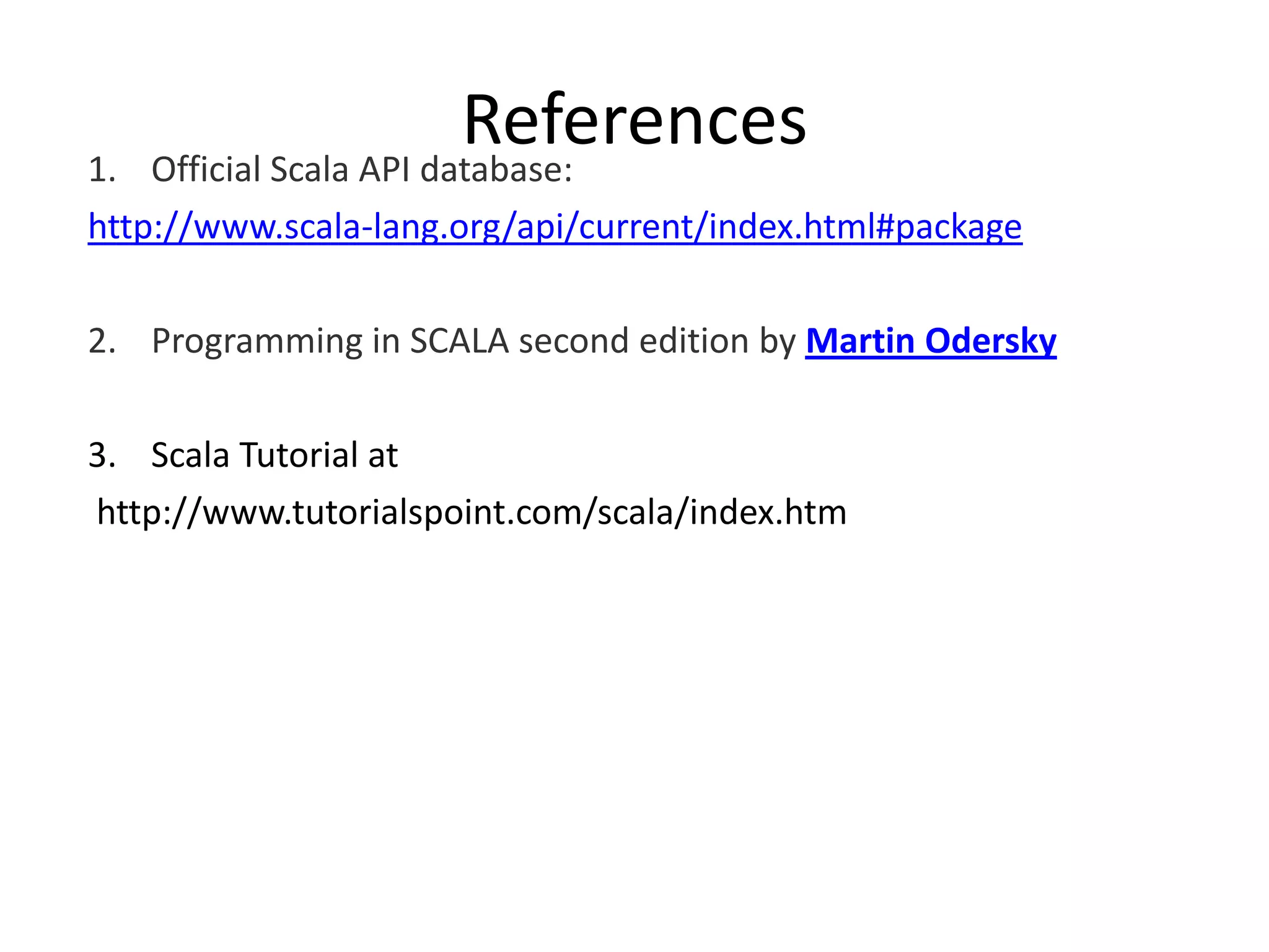 1. References Official Scala API database: http://www.scala-lang.org/api/current/index.html#package 2. Programming in SCALA second edition by Martin Odersky 3. Scala Tutorial at http://www.tutorialspoint.com/scala/index.htm 