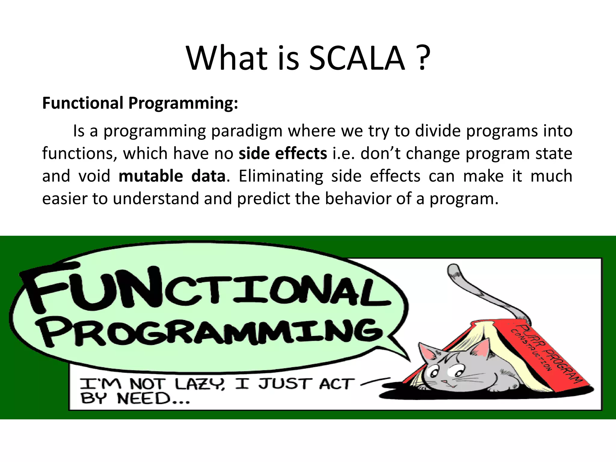 What is SCALA ? Functional Programming: Is a programming paradigm where we try to divide programs into functions, which have no side effects i.e. don’t change program state and void mutable data. Eliminating side effects can make it much easier to understand and predict the behavior of a program. 
