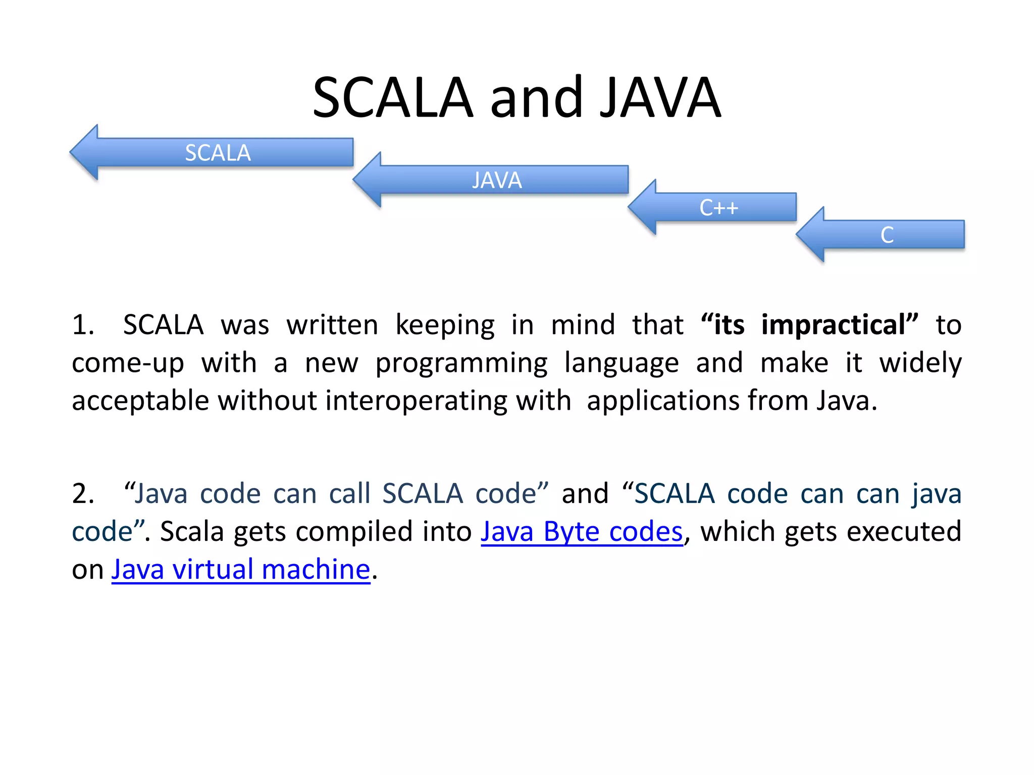 SCALA and JAVA SCALA JAVA C++ C 1. SCALA was written keeping in mind that “its impractical” to come-up with a new programming language and make it widely acceptable without interoperating with applications from Java. 2. “Java code can call SCALA code” and “SCALA code can can java code”. Scala gets compiled into Java Byte codes, which gets executed on Java virtual machine. 