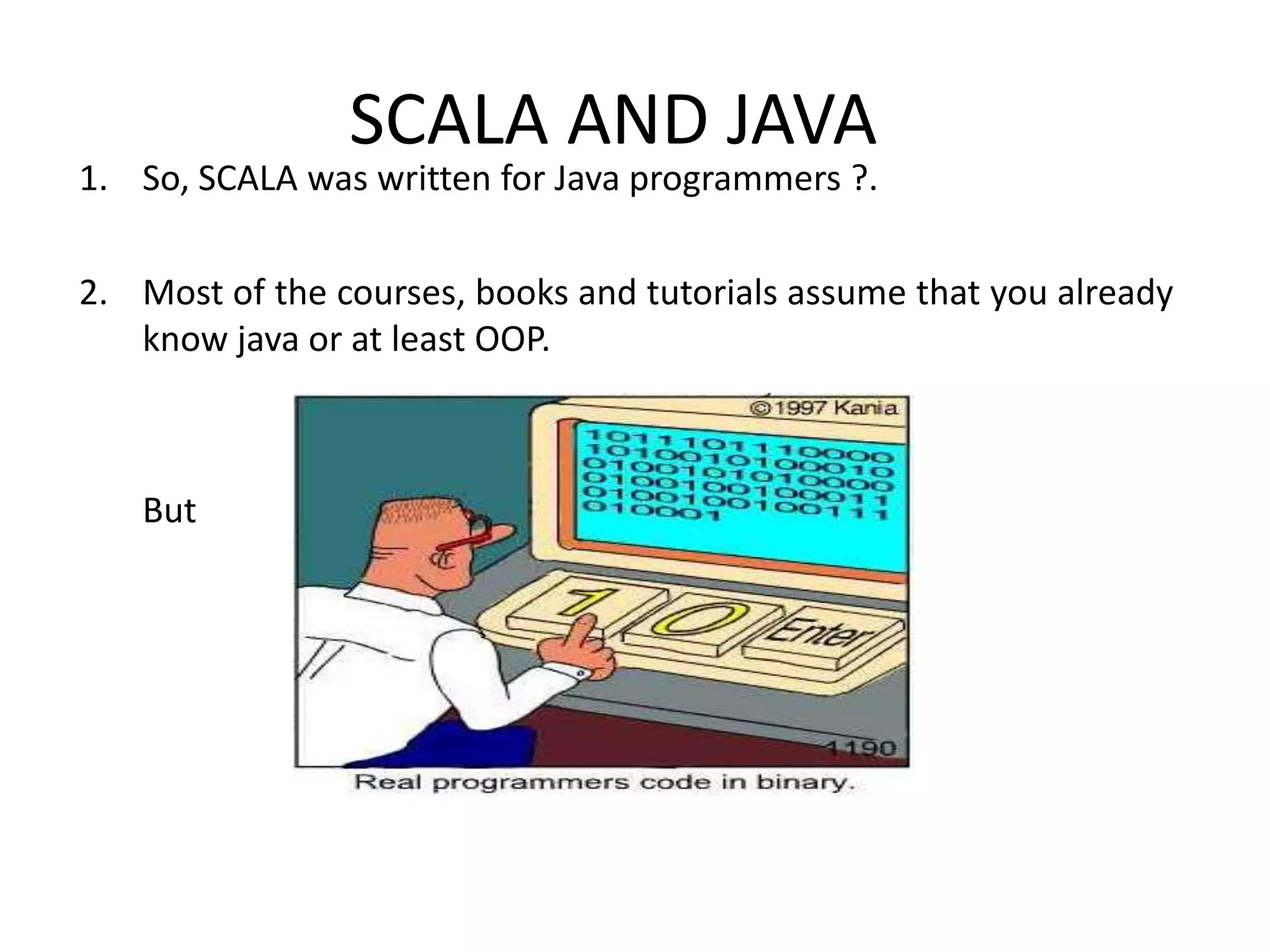 SCALA AND JAVA 1. So, SCALA was written for Java programmers ?. 2. Most of the courses, books and tutorials assume that you already know java or at least OOP. But 
