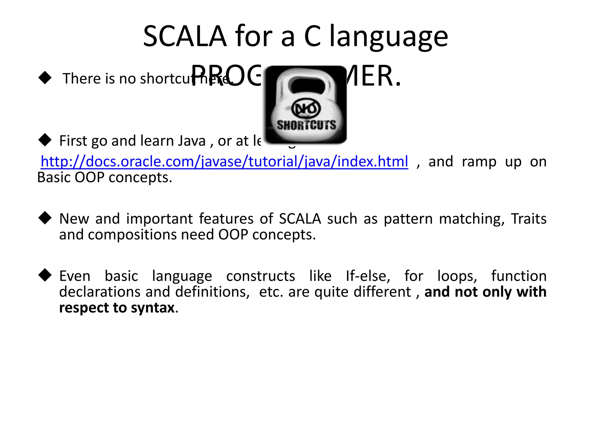 SCALA for a C language PROGRAMMER.  There is no shortcut here.  First go and learn Java , or at least go here : http://docs.oracle.com/javase/tutorial/java/index.html , and ramp up on Basic OOP concepts.  New and important features of SCALA such as pattern matching, Traits and compositions need OOP concepts.  Even basic language constructs like If-else, for loops, function declarations and definitions, etc. are quite different , and not only with respect to syntax. 
