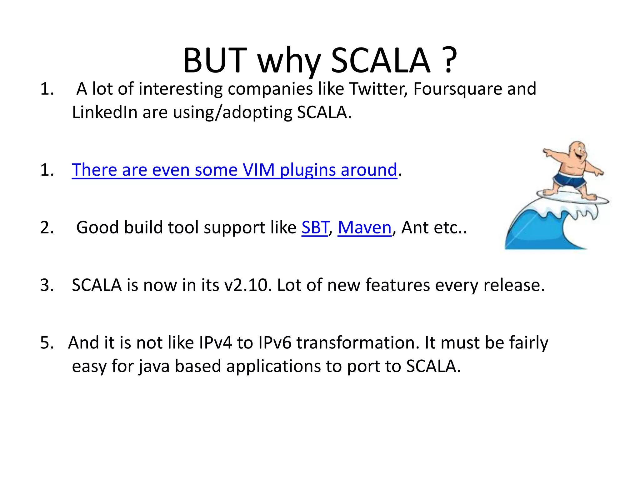 BUT why SCALA ? 1. A lot of interesting companies like Twitter, Foursquare and LinkedIn are using/adopting SCALA. 1. There are even some VIM plugins around. 2. Good build tool support like SBT, Maven, Ant etc.. 3. SCALA is now in its v2.10. Lot of new features every release. 5. And it is not like IPv4 to IPv6 transformation. It must be fairly easy for java based applications to port to SCALA. 