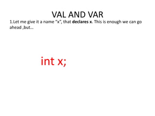 VAL AND VAR
1.Let me give it a name “x”, that declares x. This is enough we can go
ahead ,but…




                int x;
 