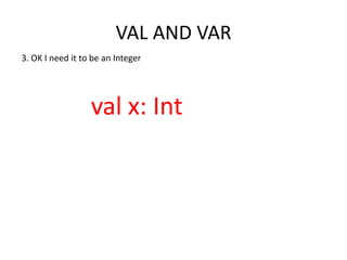 VAL AND VAR
3. OK I need it to be an Integer




                  val x: Int
 