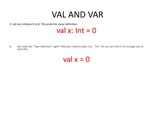 VAL AND VAR
3. Let me initialize it to 0. This ends the value definition.

                                         val x: Int = 0
4.    But scala has “Type inference” right!? Why do I need to type it as “Int”. Yes we can omit it. Its enough just to
      have this:



                                               val x = 0
 