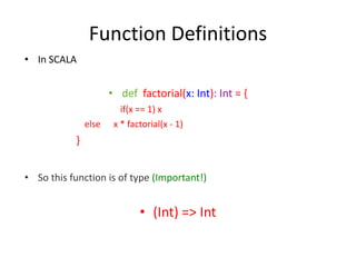 Function Definitions
• In SCALA


                      • def factorial(x: Int): Int = {
                         if(x == 1) x
               else    x * factorial(x - 1)
           }


• So this function is of type (Important!)


                              • (Int) => Int
 