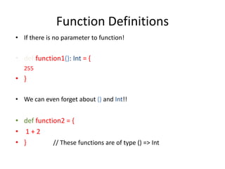 Function Definitions
• If there is no parameter to function!


• def function1(): Int = {
   255
• }

• We can even forget about () and Int!!


• def function2 = {
• 1+2
• }         // These functions are of type () => Int
 
