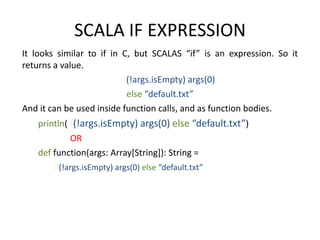 SCALA IF EXPRESSION
It looks similar to if in C, but SCALAS “if” is an expression. So it
returns a value.
                          if(!args.isEmpty) args(0)
                            else “default.txt”
And it can be used inside function calls, and as function bodies.
   println(if(!args.isEmpty) args(0) else “default.txt”)
           OR
   def function(args: Array[String]): String =
       if(!args.isEmpty) args(0) else “default.txt”
 