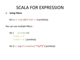 SCALA FOR EXPRESSION
2. Using Filters

    for ( x <- 1 to 100 if x%2 == 0) println(x)

You can use multiple filters :

    for {     x <-1 to 100
         if x%2 == 0
         if x%3 == 0 } println(x)

    for (x <- args if x.matches(“^d*$”)) println(x)
 