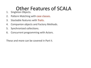 1.
          Other Features of SCALA
     Singleton Objects.
2.   Pattern Matching with case classes.
3.   Stackable features with Traits.
4.   Companion objects and Factory Methods.
5.   Synchronized collections.
6.   Concurrent programming with Actors.

These and more can be covered in Part II.
 