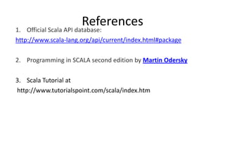 1.
                        References
   Official Scala API database:
http://www.scala-lang.org/api/current/index.html#package

2. Programming in SCALA second edition by Martin Odersky

3. Scala Tutorial at
http://www.tutorialspoint.com/scala/index.htm
 