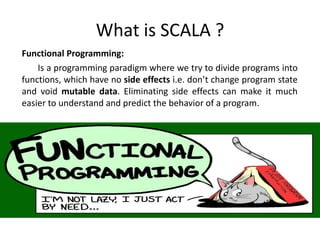 What is SCALA ?
Functional Programming:
    Is a programming paradigm where we try to divide programs into
functions, which have no side effects i.e. don’t change program state
and void mutable data. Eliminating side effects can make it much
easier to understand and predict the behavior of a program.
 