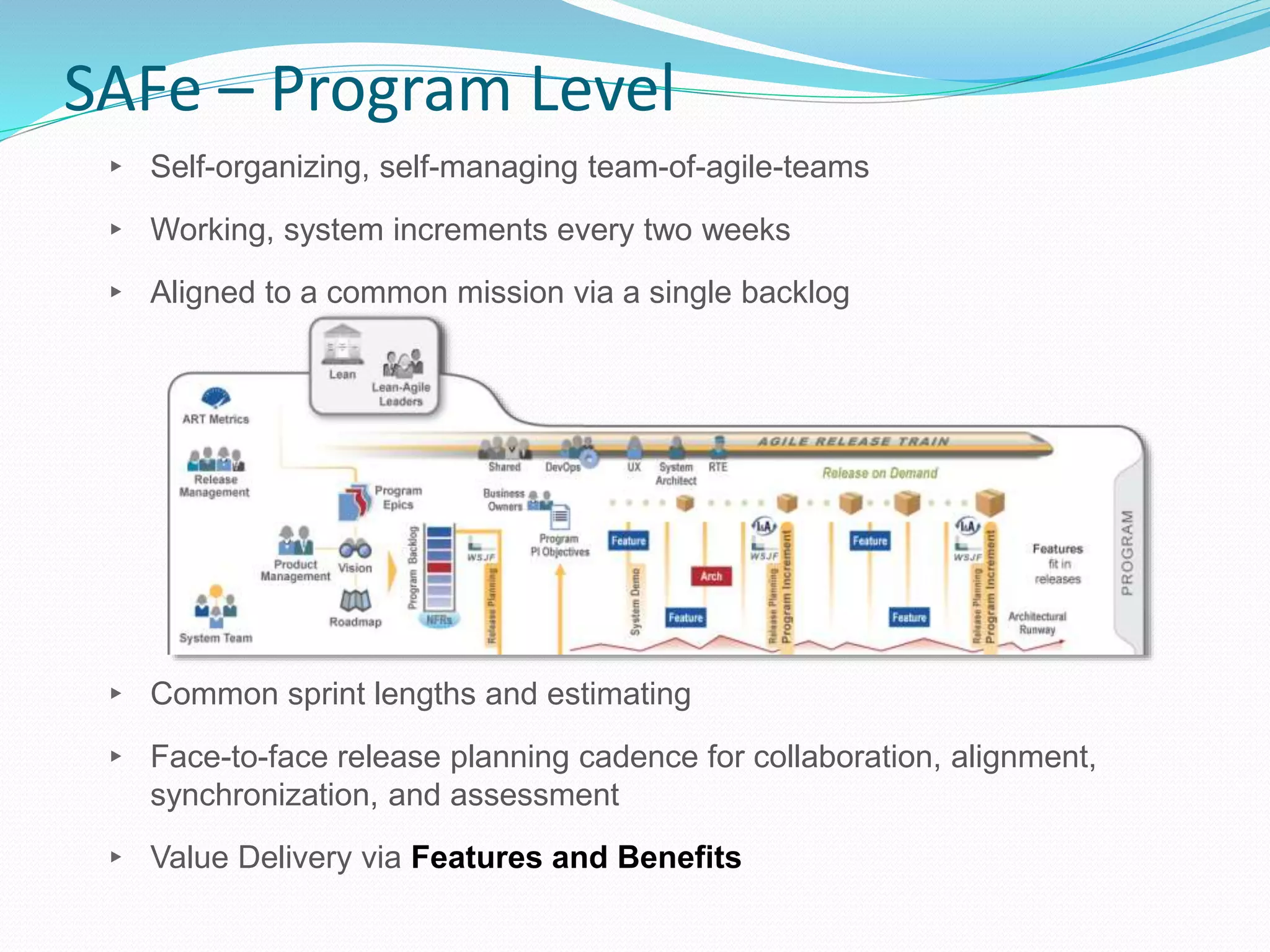 SAFe – Program Level
▸ Self-organizing, self-managing team-of-agile-teams
▸ Working, system increments every two weeks
▸ Aligned to a common mission via a single backlog
▸ Common sprint lengths and estimating
▸ Face-to-face release planning cadence for collaboration, alignment,
synchronization, and assessment
▸ Value Delivery via Features and Benefits
 