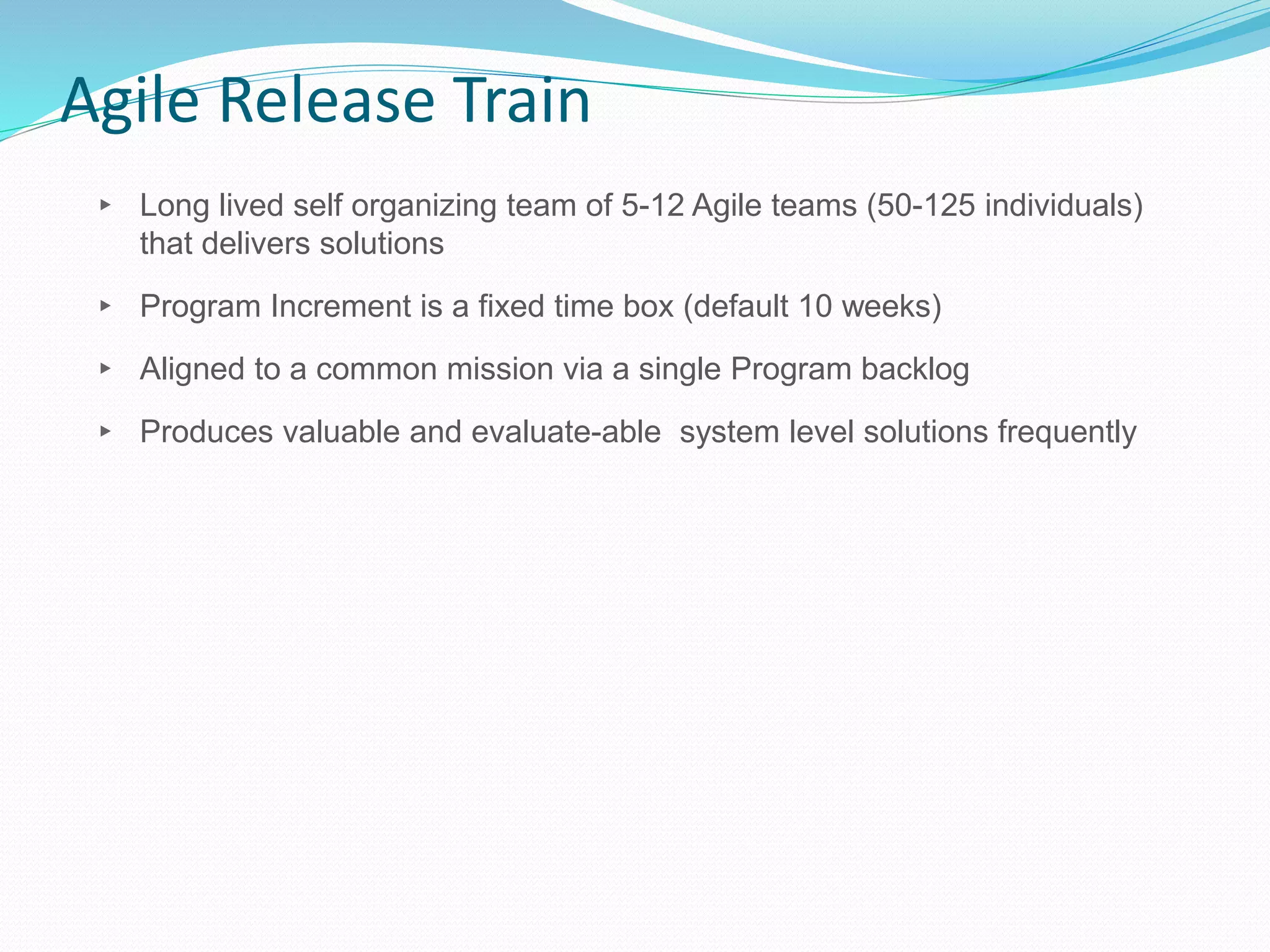 Agile Release Train
▸ Long lived self organizing team of 5-12 Agile teams (50-125 individuals)
that delivers solutions
▸ Program Increment is a fixed time box (default 10 weeks)
▸ Aligned to a common mission via a single Program backlog
▸ Produces valuable and evaluate-able system level solutions frequently
 