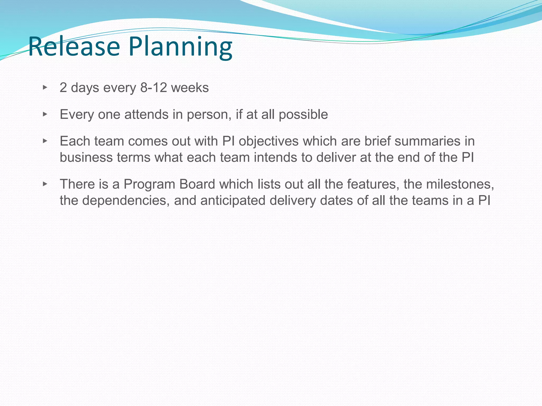 Release Planning
▸ 2 days every 8-12 weeks
▸ Every one attends in person, if at all possible
▸ Each team comes out with PI objectives which are brief summaries in
business terms what each team intends to deliver at the end of the PI
▸ There is a Program Board which lists out all the features, the milestones,
the dependencies, and anticipated delivery dates of all the teams in a PI
 